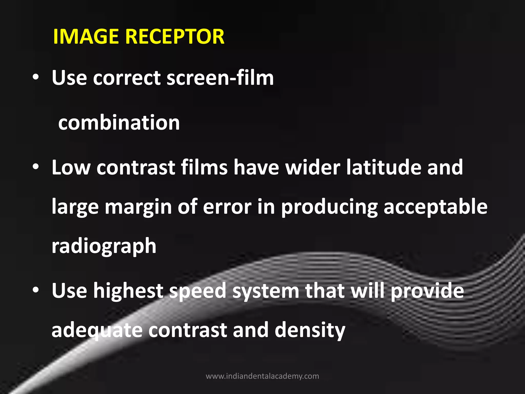IMAGE RECEPTOR
• Use correct screen-film
combination
• Low contrast films have wider latitude and
large margin of error in producing acceptable
radiograph
• Use highest speed system that will provide
adequate contrast and density
www.indiandentalacademy.com
 