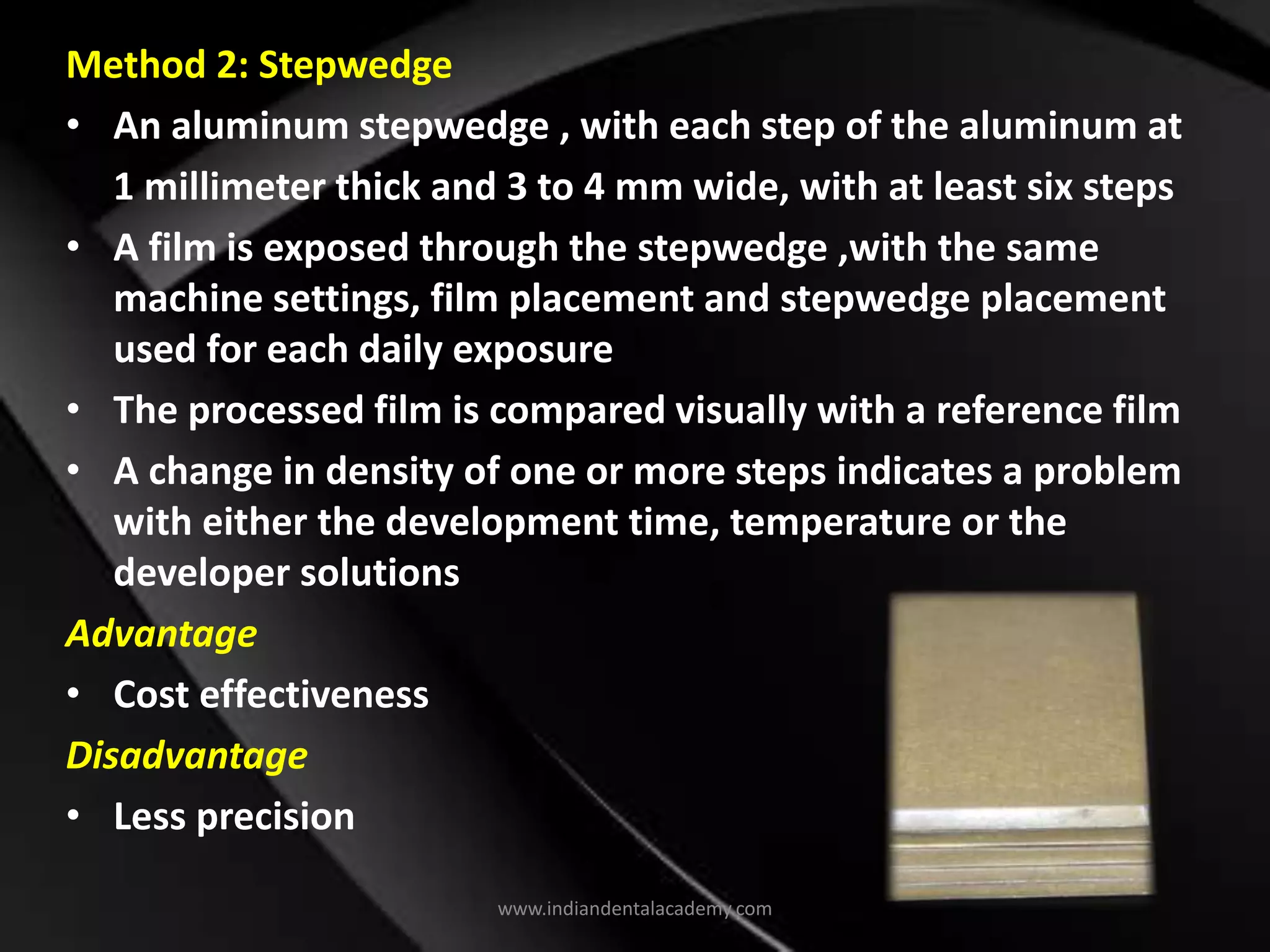 Method 2: Stepwedge
• An aluminum stepwedge , with each step of the aluminum at
1 millimeter thick and 3 to 4 mm wide, with at least six steps
• A film is exposed through the stepwedge ,with the same
machine settings, film placement and stepwedge placement
used for each daily exposure
• The processed film is compared visually with a reference film
• A change in density of one or more steps indicates a problem
with either the development time, temperature or the
developer solutions
Advantage
• Cost effectiveness
Disadvantage
• Less precision
www.indiandentalacademy.com
 
