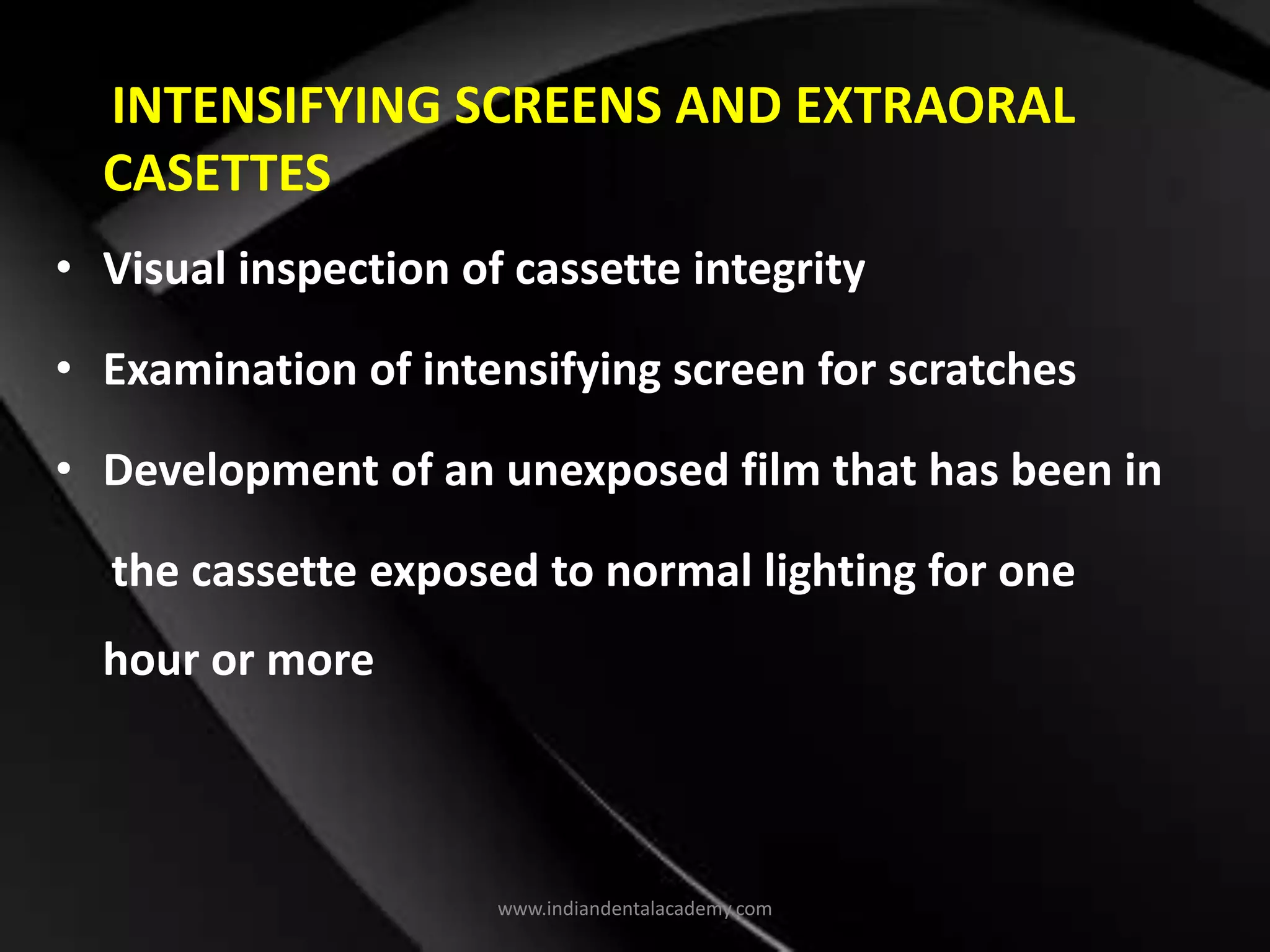 INTENSIFYING SCREENS AND EXTRAORAL
CASETTES
• Visual inspection of cassette integrity
• Examination of intensifying screen for scratches
• Development of an unexposed film that has been in
the cassette exposed to normal lighting for one
hour or more
www.indiandentalacademy.com
 