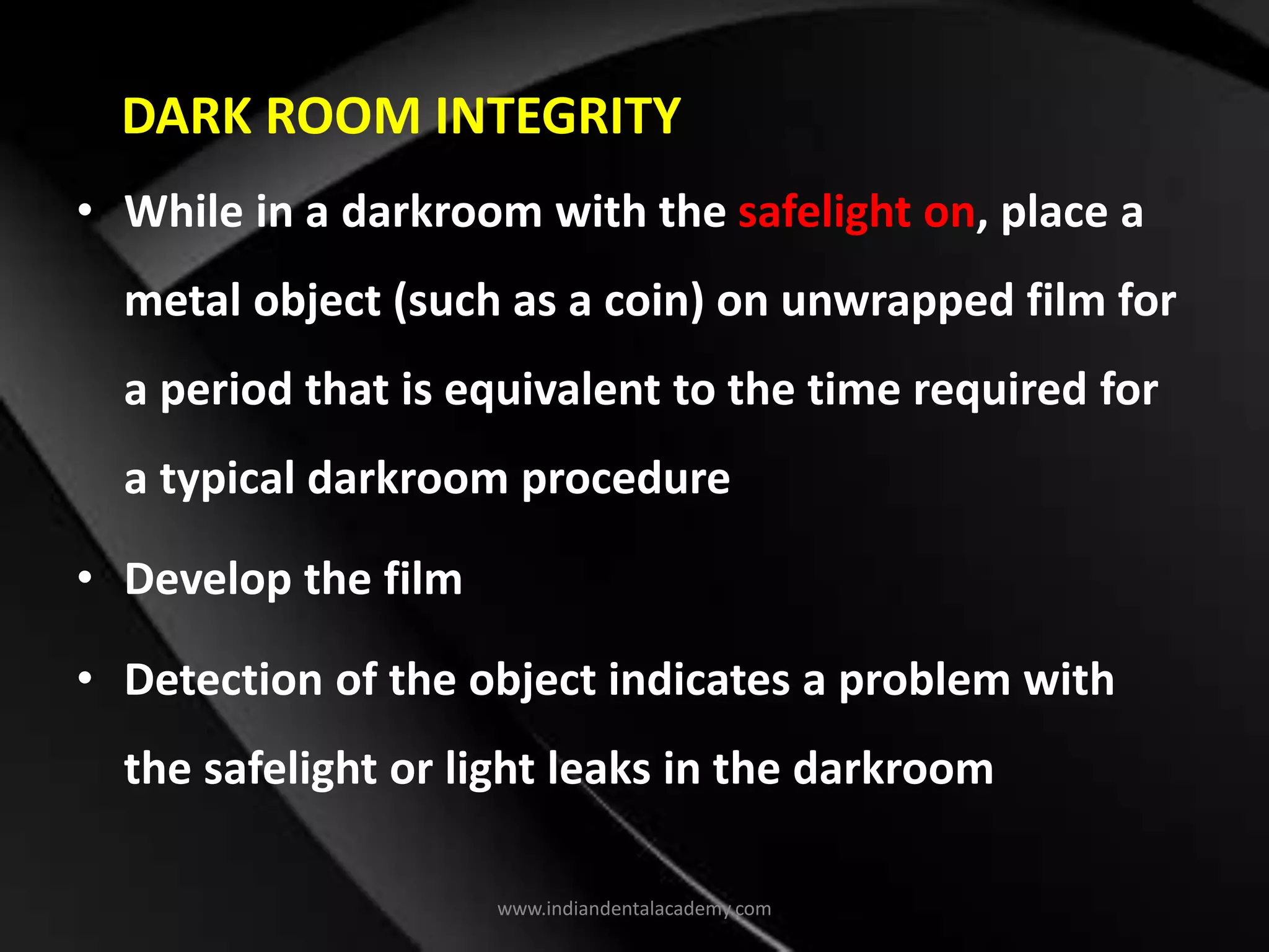 DARK ROOM INTEGRITY
• While in a darkroom with the safelight on, place a
metal object (such as a coin) on unwrapped film for
a period that is equivalent to the time required for
a typical darkroom procedure
• Develop the film
• Detection of the object indicates a problem with
the safelight or light leaks in the darkroom
www.indiandentalacademy.com
 
