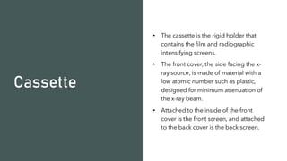 Cassette
• The cassette is the rigid holder that
contains the film and radiographic
intensifying screens.
• The front cover, the side facing the x-
ray source, is made of material with a
low atomic number such as plastic,
designed for minimum attenuation of
the x-ray beam.
• Attached to the inside of the front
cover is the front screen, and attached
to the back cover is the back screen.
 