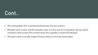 Cont..
• The radiographic film is sandwiched between the two screens.
• Between each screen and the cassette cover is some sort of compression device, which
maintains close screen-film contact when the cassette is closed and latched.
• The back cover is usually made of heavy metal to minimize backscatter.
 