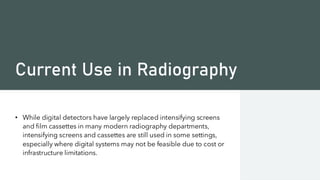 Current Use in Radiography
• While digital detectors have largely replaced intensifying screens
and film cassettes in many modern radiography departments,
intensifying screens and cassettes are still used in some settings,
especially where digital systems may not be feasible due to cost or
infrastructure limitations.
 