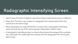 Radiographic Intensifying Screen
• Use of screen film alone to detect x-rays and to image anatomical structures is inefficient.
• Fewer than 1% of the x-rays incident on radiographic film interact with the film and
contribute to the latent image.
• Most radiographs are made with the film in contact with a radiographic intensifying
screen because the use of film alone requires a high patient radiation dose.
• A radiographic intensifying screen is a device that converts the energy of the x-ray beam
into visible light. This visible light then interacts with the radiographic film, forming the
latent image.
 