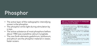 Phosphor
• The active layer of the radiographic intensifying
screen is the phosphor.
• The phosphor emits light during stimulation by
x-rays.
• The active substance of most phosphors before
about 1980 was crystalline calcium tungstate.
• The rare Earth elements gadolinium, lanthanum,
and yttrium are the phosphor material in newer,
faster screens.
 