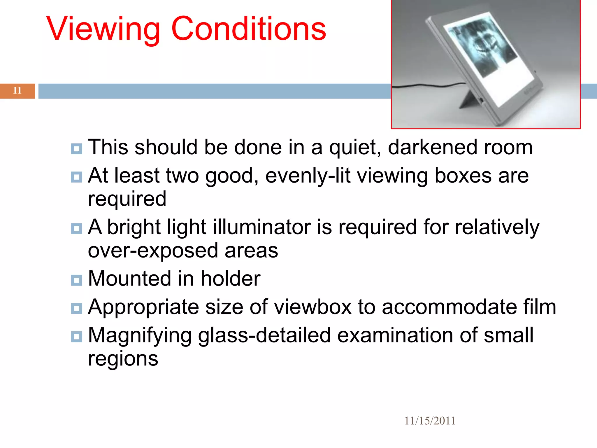 Viewing Conditions
11




       This should be done in a quiet, darkened room
       At least two good, evenly-lit viewing boxes are
        required
       A bright light illuminator is required for relatively
        over-exposed areas
       Mounted in holder
       Appropriate size of viewbox to accommodate film
       Magnifying glass-detailed examination of small
        regions

                                           11/15/2011
 