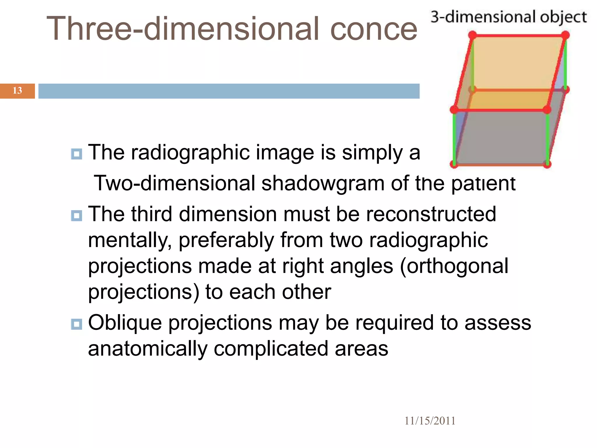 Three-dimensional concept
13




       The  radiographic image is simply a
        Two-dimensional shadowgram of the patient
       The third dimension must be reconstructed
        mentally, preferably from two radiographic
        projections made at right angles (orthogonal
        projections) to each other
       Oblique projections may be required to assess
        anatomically complicated areas


                                        11/15/2011
 