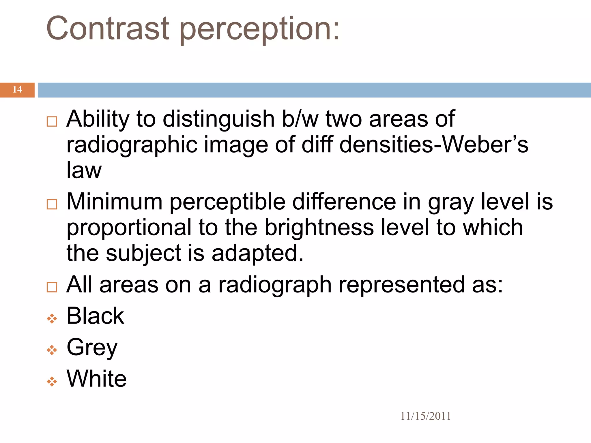 Contrast perception:
14


        Ability to distinguish b/w two areas of
         radiographic image of diff densities-Weber’s
         law
        Minimum perceptible difference in gray level is
         proportional to the brightness level to which
         the subject is adapted.
        All areas on a radiograph represented as:
        Black
        Grey
        White
                                         11/15/2011
 