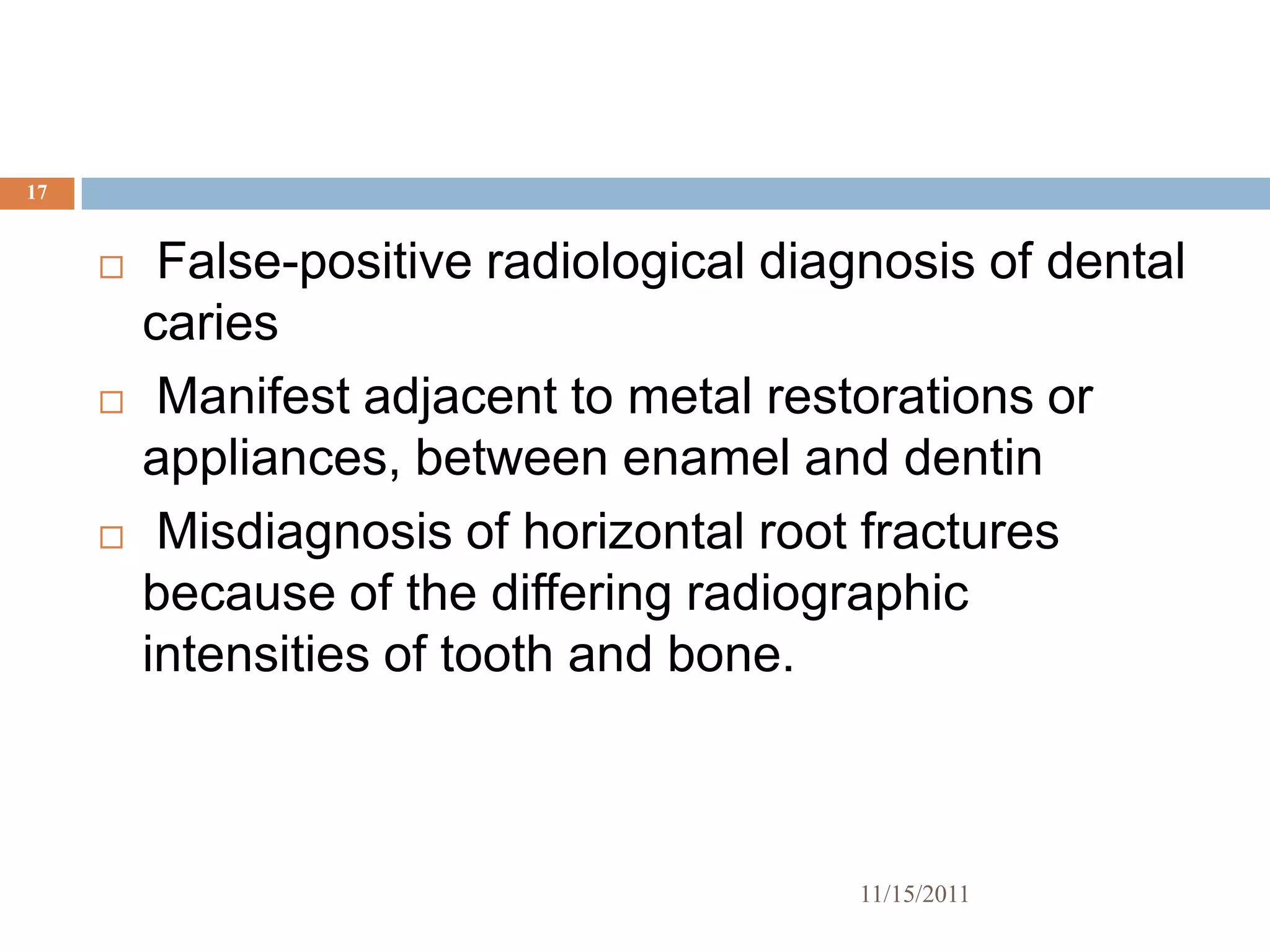 17


         False-positive radiological diagnosis of dental
         caries
         Manifest adjacent to metal restorations or
         appliances, between enamel and dentin
         Misdiagnosis of horizontal root fractures
         because of the differing radiographic
         intensities of tooth and bone.



                                         11/15/2011
 