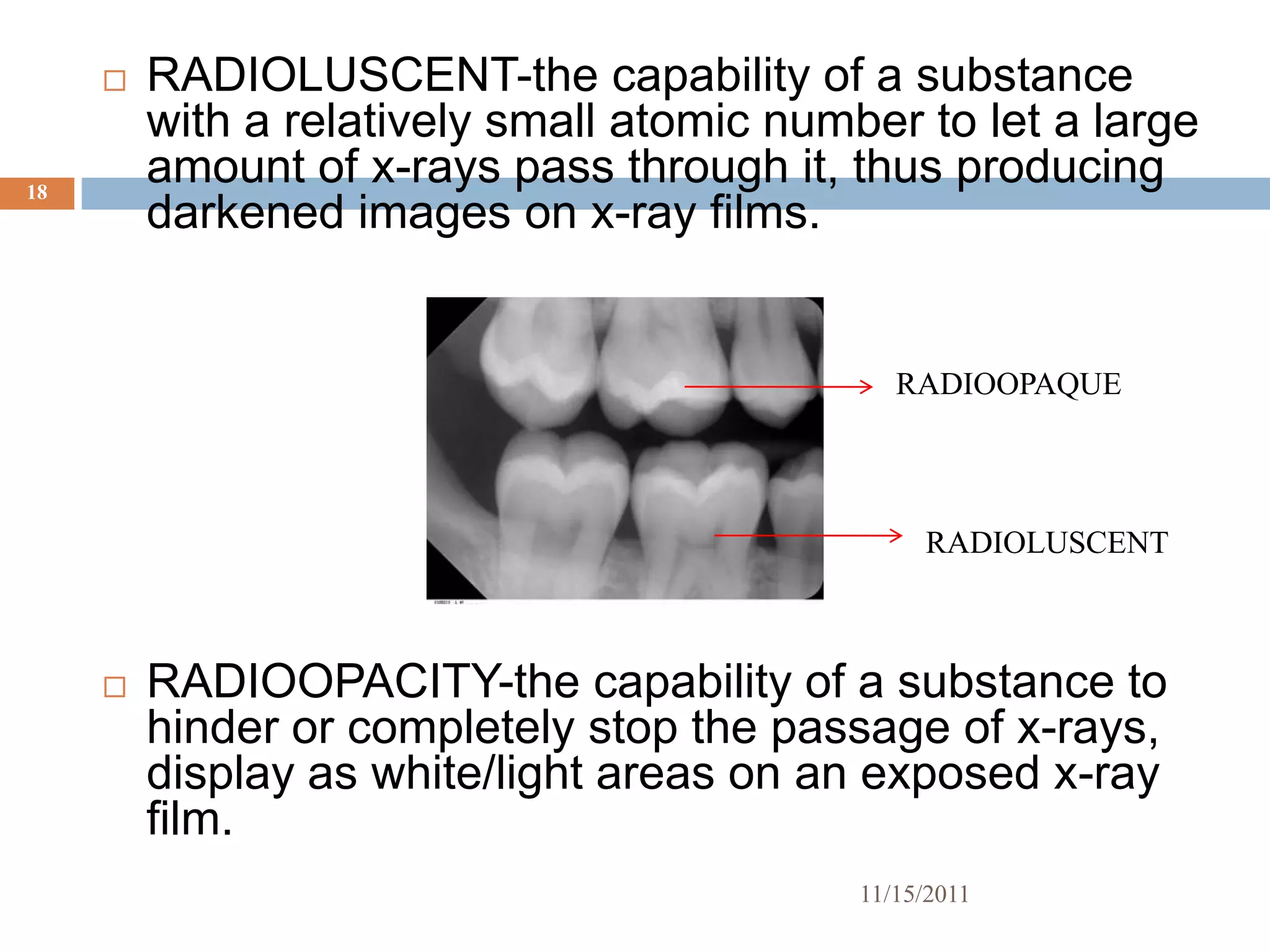   RADIOLUSCENT-the capability of a substance
         with a relatively small atomic number to let a large
18
         amount of x-rays pass through it, thus producing
         darkened images on x-ray films.


                                               RADIOOPAQUE




                                                 RADIOLUSCENT



        RADIOOPACITY-the capability of a substance to
         hinder or completely stop the passage of x-rays,
         display as white/light areas on an exposed x-ray
         film.
                                            11/15/2011
 