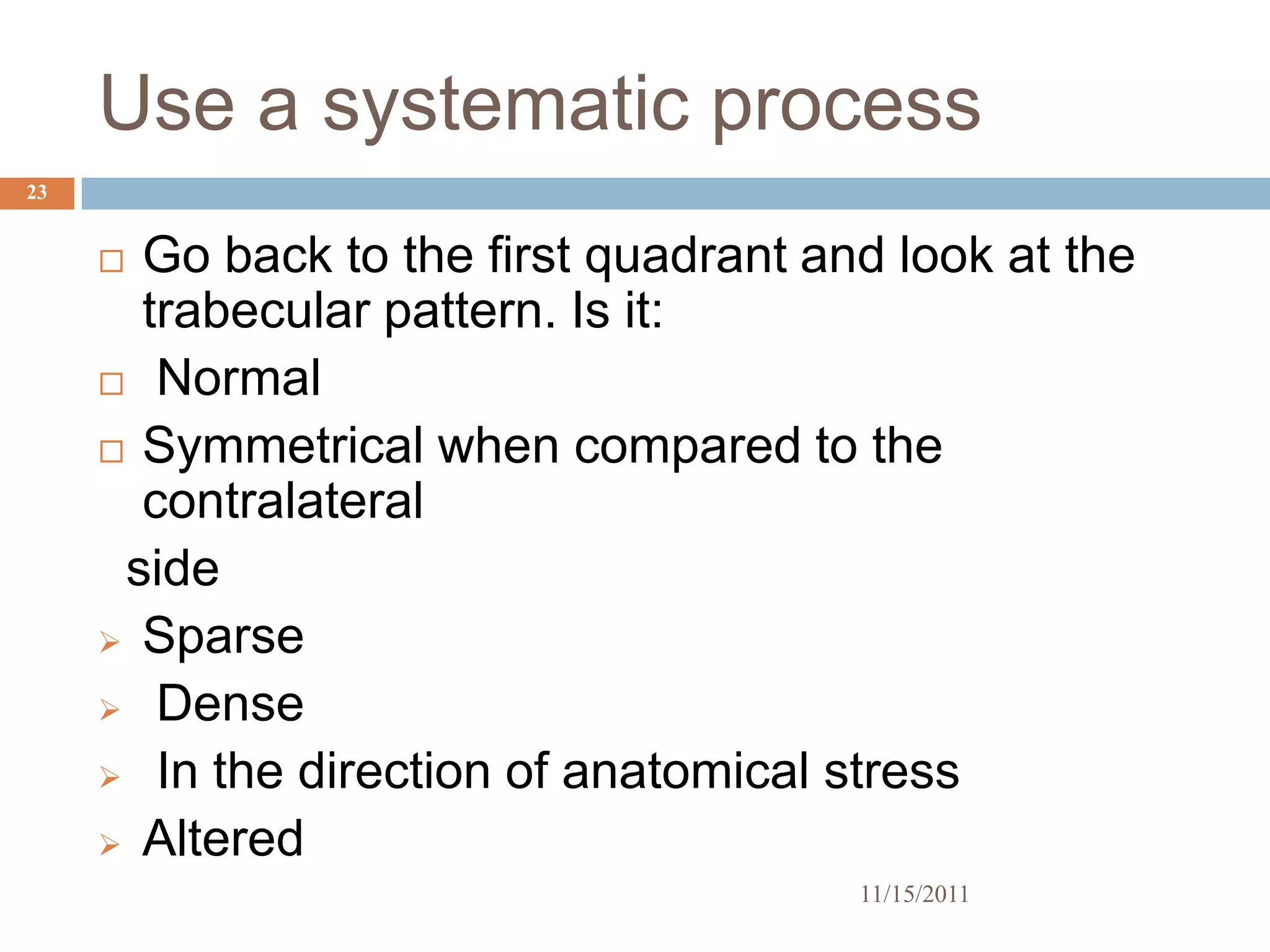 Use a systematic process
23


      Go back to the first quadrant and look at the
       trabecular pattern. Is it:
      Normal

      Symmetrical when compared to the
       contralateral
      side
      Sparse

      Dense

      In the direction of anatomical stress

      Altered
                                       11/15/2011
 