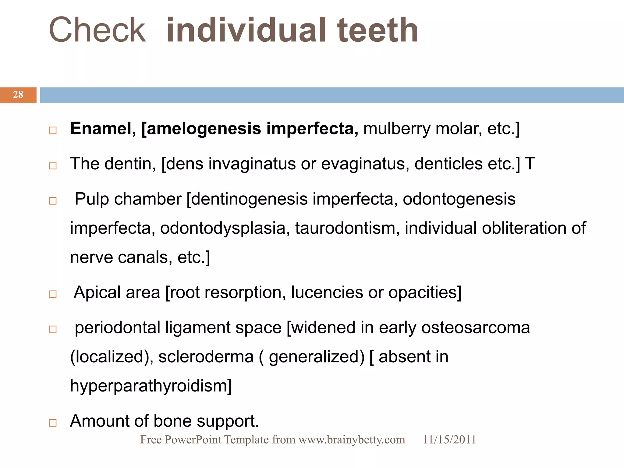Check individual teeth
28


        Enamel, [amelogenesis imperfecta, mulberry molar, etc.]

        The dentin, [dens invaginatus or evaginatus, denticles etc.] T

        Pulp chamber [dentinogenesis imperfecta, odontogenesis
         imperfecta, odontodysplasia, taurodontism, individual obliteration of
         nerve canals, etc.]

        Apical area [root resorption, lucencies or opacities]

        periodontal ligament space [widened in early osteosarcoma
         (localized), scleroderma ( generalized) [ absent in
         hyperparathyroidism]

        Amount of bone support.
                  Free PowerPoint Template from www.brainybetty.com   11/15/2011
 