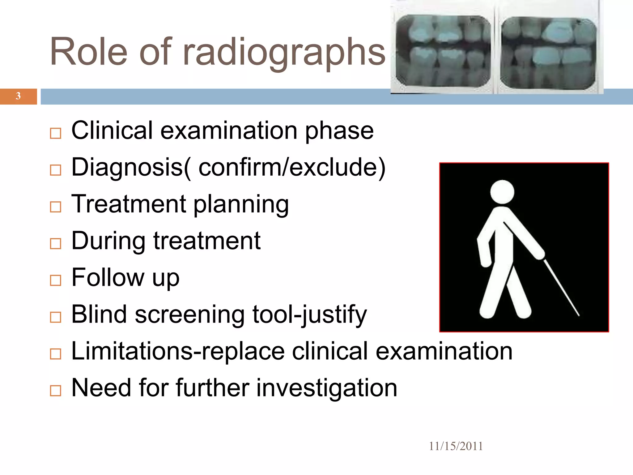 Role of radiographs
3


       Clinical examination phase
       Diagnosis( confirm/exclude)
       Treatment planning
       During treatment
       Follow up
       Blind screening tool-justify
       Limitations-replace clinical examination
       Need for further investigation

                                        11/15/2011
 