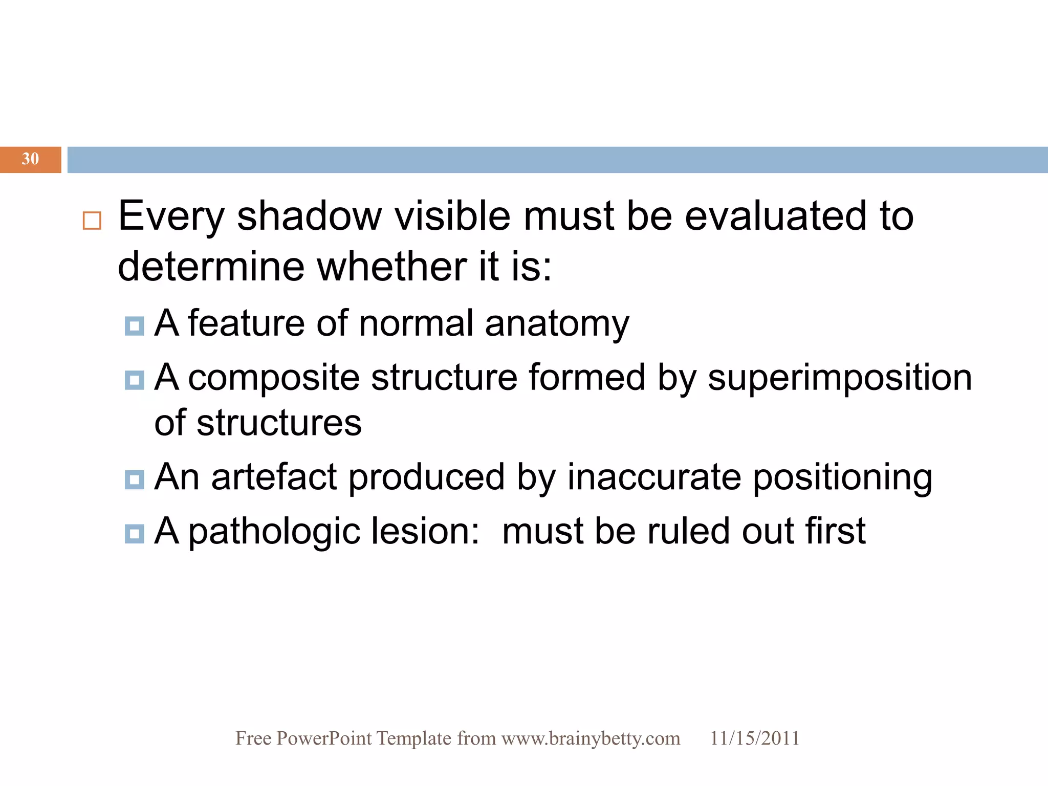 30


        Every shadow visible must be evaluated to
         determine whether it is:
         A  feature of normal anatomy
          A composite structure formed by superimposition
           of structures
          An artefact produced by inaccurate positioning

          A pathologic lesion: must be ruled out first




               Free PowerPoint Template from www.brainybetty.com   11/15/2011
 