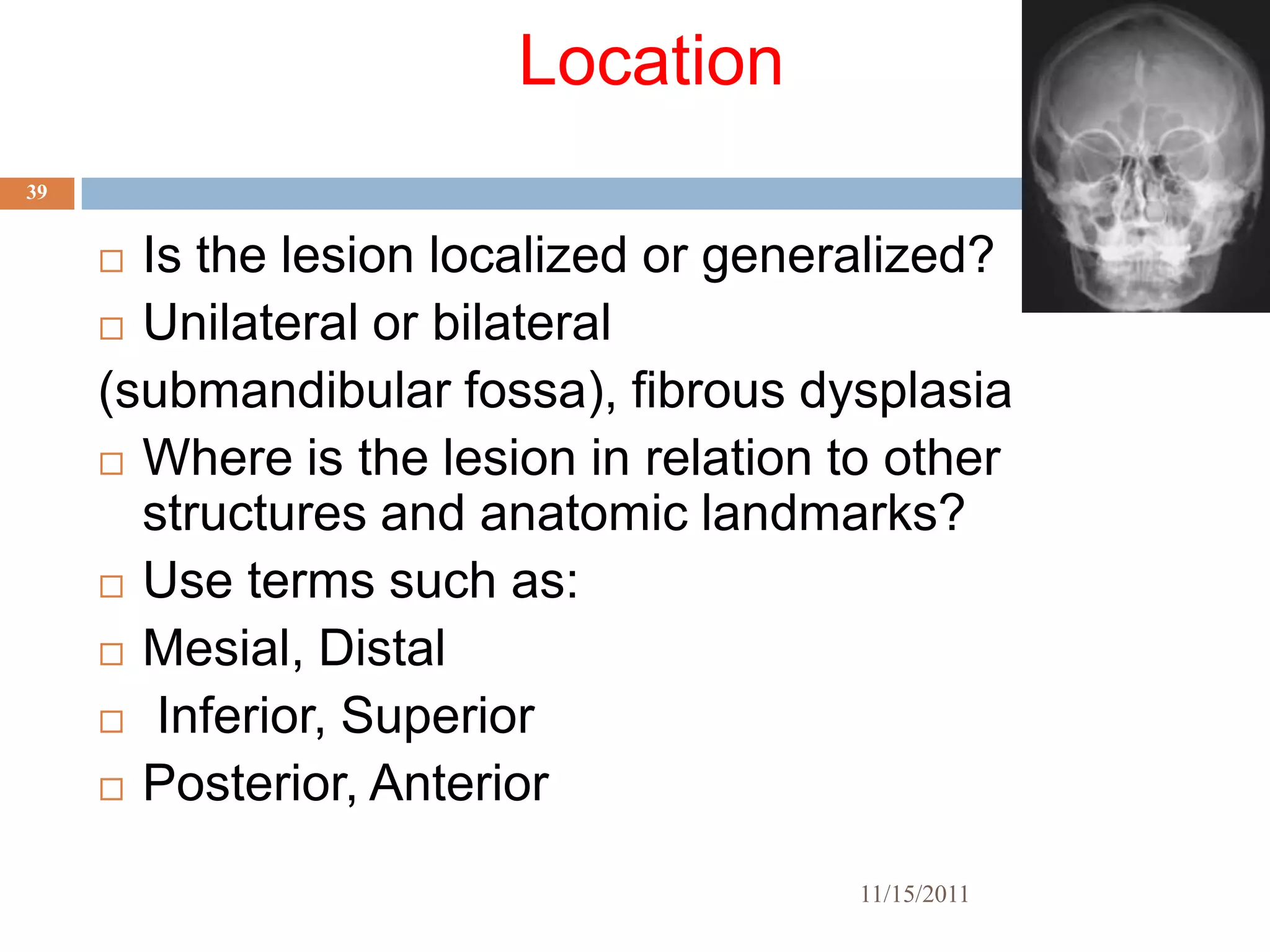 Location
39


      Is the lesion localized or generalized?
      Unilateral or bilateral

     (submandibular fossa), fibrous dysplasia
      Where is the lesion in relation to other
       structures and anatomic landmarks?
      Use terms such as:

      Mesial, Distal

      Inferior, Superior

      Posterior, Anterior


                                       11/15/2011
 