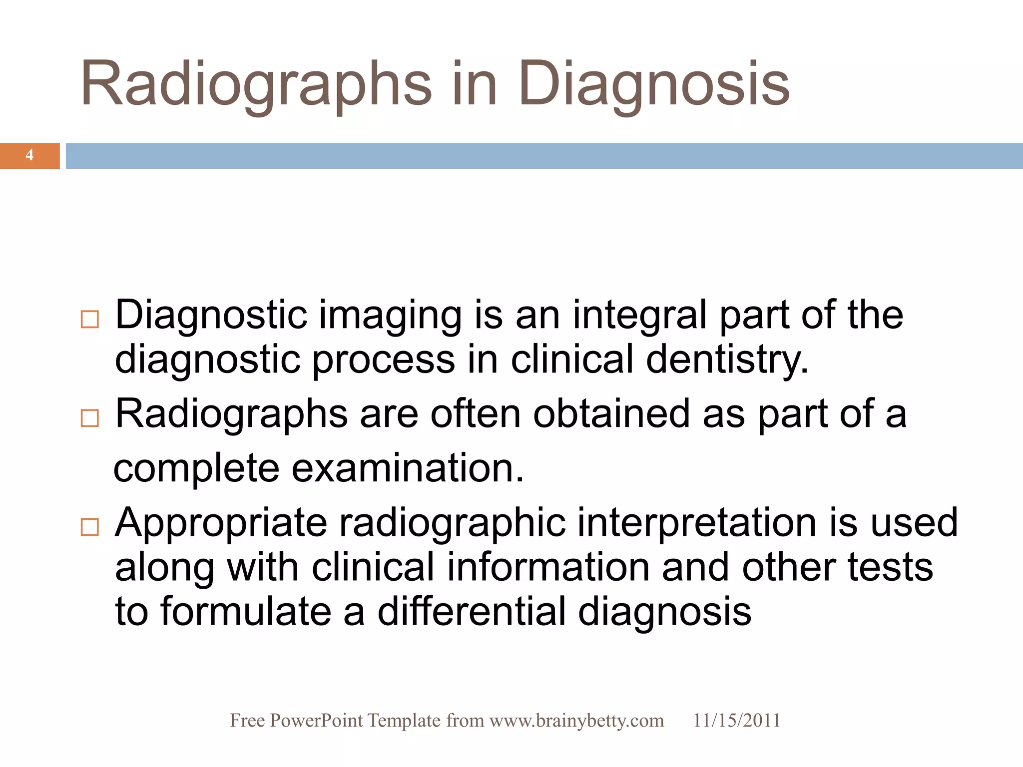 Radiographs in Diagnosis
4




     Diagnostic imaging is an integral part of the
      diagnostic process in clinical dentistry.
     Radiographs are often obtained as part of a

      complete examination.
     Appropriate radiographic interpretation is used
      along with clinical information and other tests
      to formulate a differential diagnosis

            Free PowerPoint Template from www.brainybetty.com   11/15/2011
 