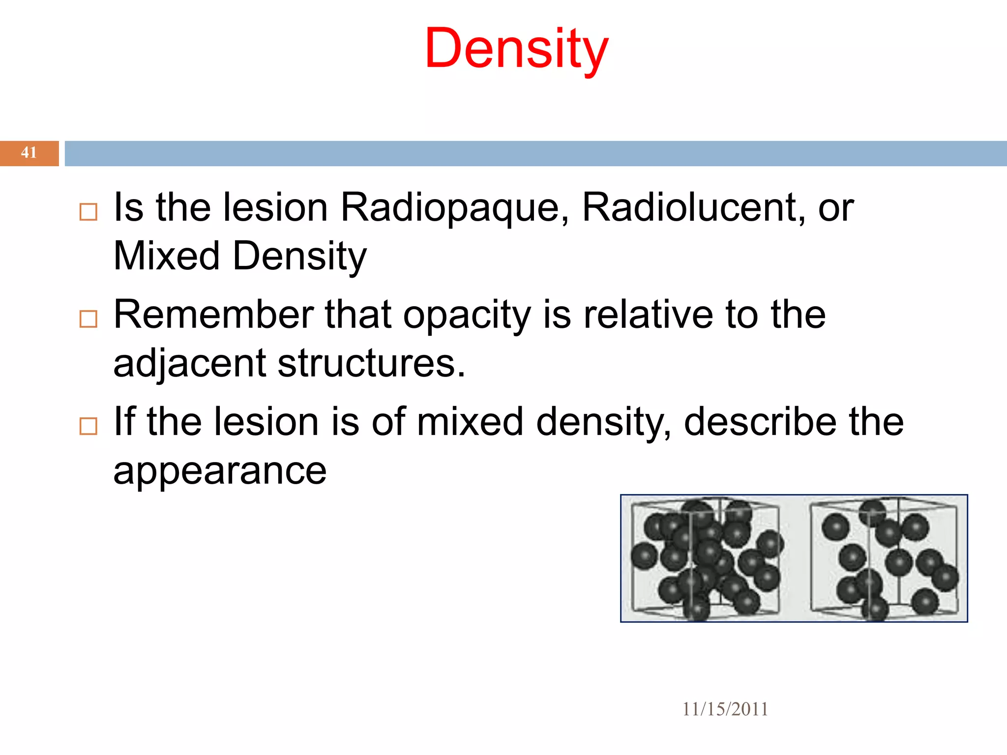 Density
41


        Is the lesion Radiopaque, Radiolucent, or
         Mixed Density
        Remember that opacity is relative to the
         adjacent structures.
        If the lesion is of mixed density, describe the
         appearance




                                          11/15/2011
 