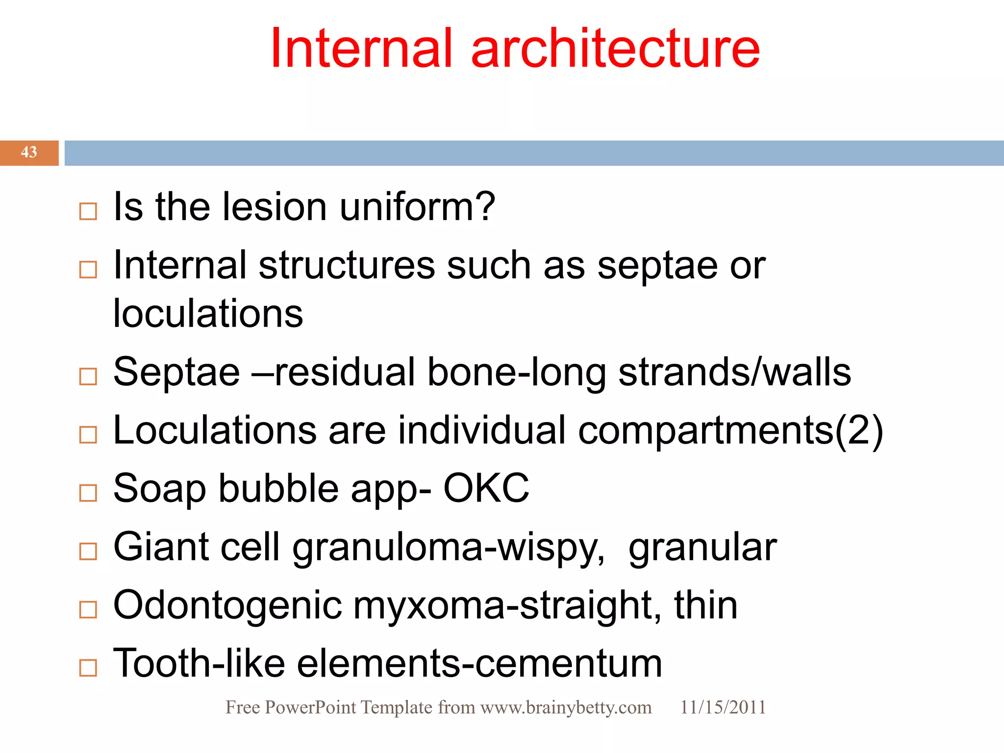Internal architecture
43


        Is the lesion uniform?
        Internal structures such as septae or
         loculations
        Septae –residual bone-long strands/walls
        Loculations are individual compartments(2)
        Soap bubble app- OKC
        Giant cell granuloma-wispy, granular
        Odontogenic myxoma-straight, thin
        Tooth-like elements-cementum
               Free PowerPoint Template from www.brainybetty.com   11/15/2011
 