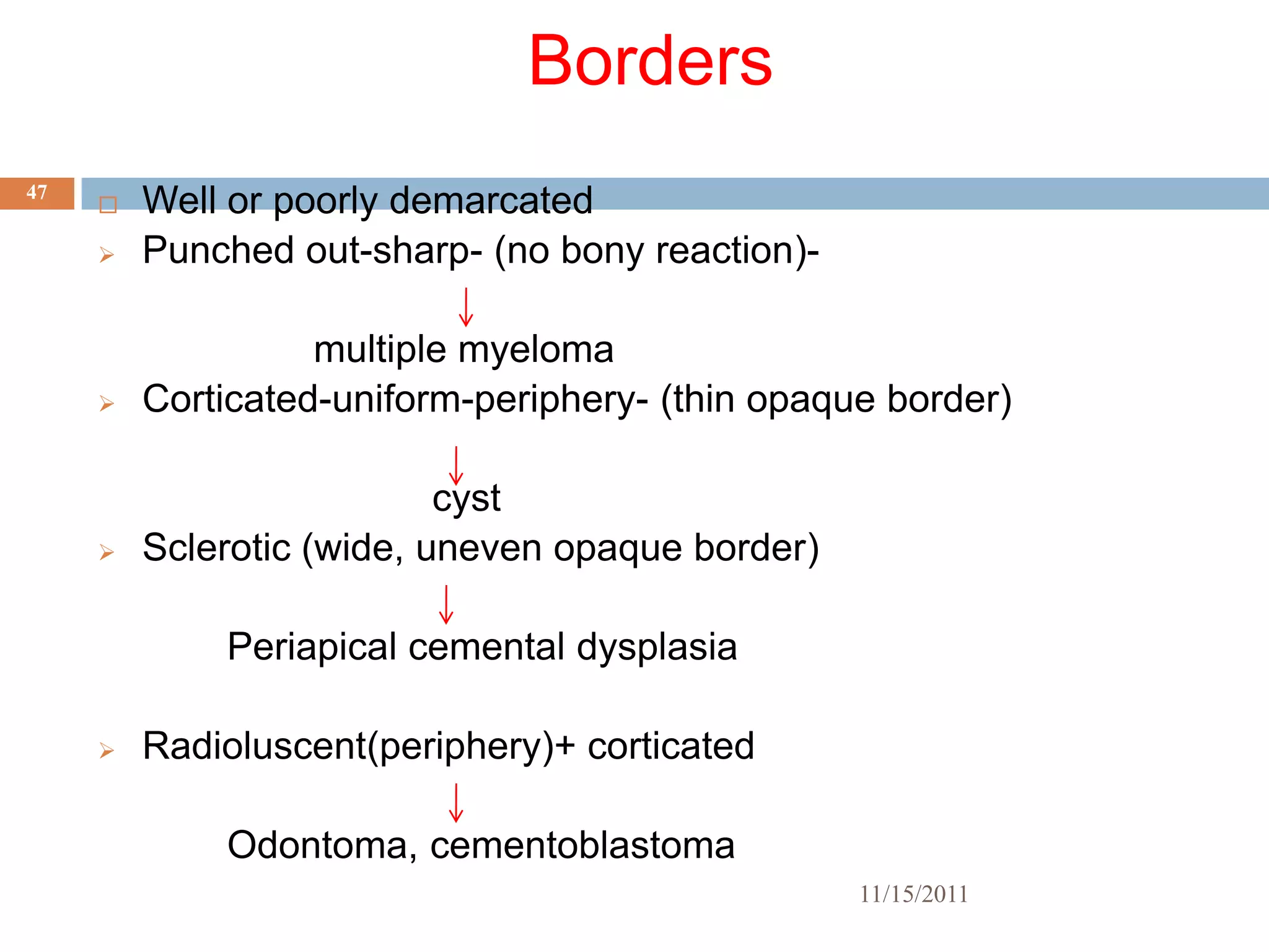 Borders
47
        Well or poorly demarcated
        Punched out-sharp- (no bony reaction)-

                   multiple myeloma
        Corticated-uniform-periphery- (thin opaque border)

                           cyst
        Sclerotic (wide, uneven opaque border)

             Periapical cemental dysplasia

        Radioluscent(periphery)+ corticated

             Odontoma, cementoblastoma
                                                  11/15/2011
 