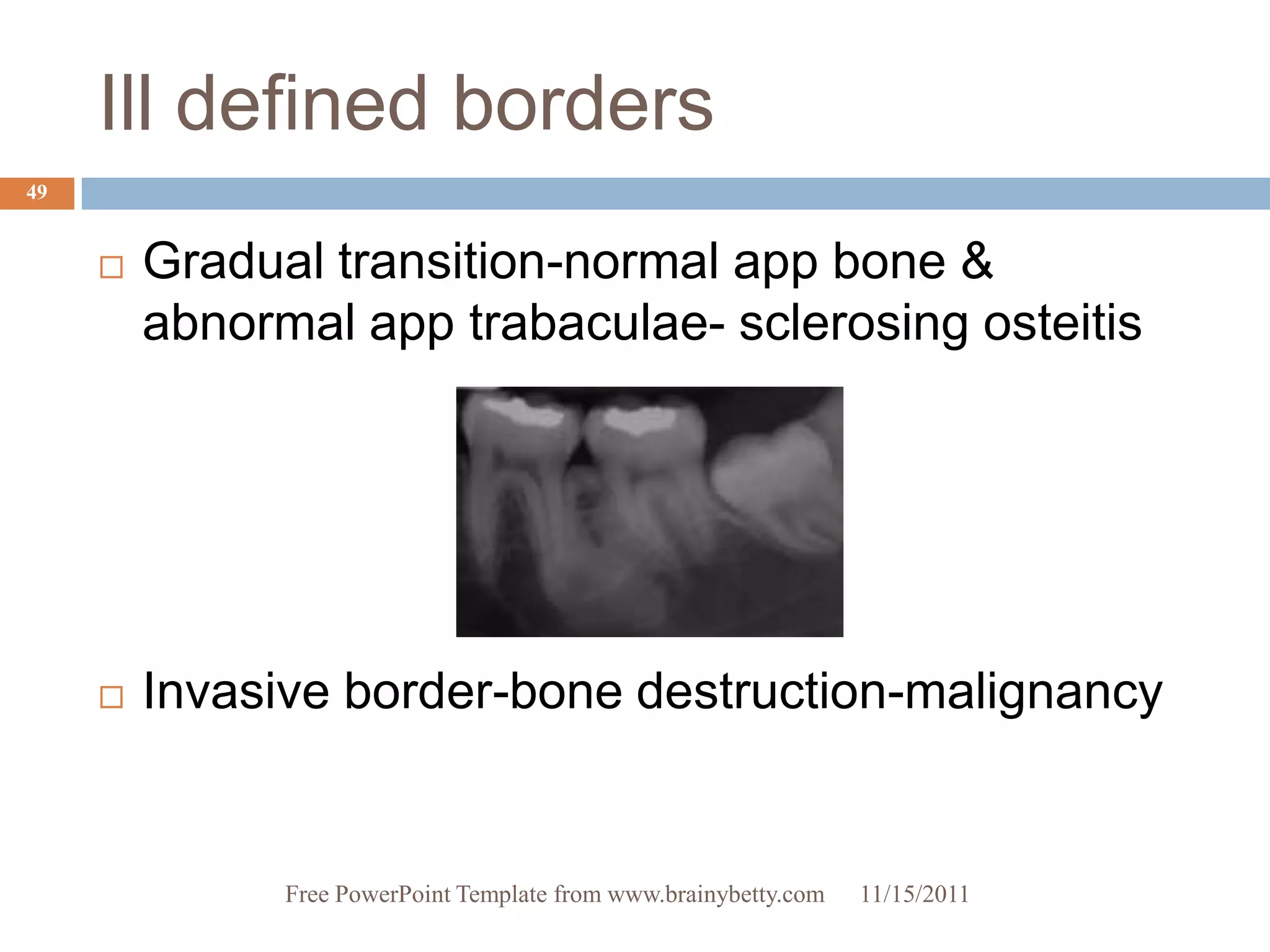 Ill defined borders
49


        Gradual transition-normal app bone &
         abnormal app trabaculae- sclerosing osteitis




        Invasive border-bone destruction-malignancy


               Free PowerPoint Template from www.brainybetty.com   11/15/2011
 