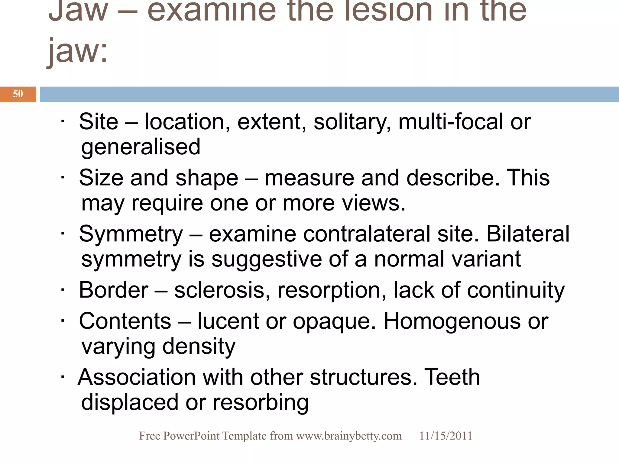 Jaw – examine the lesion in the
     jaw:
50


     · Site – location, extent, solitary, multi-focal or
       generalised
     · Size and shape – measure and describe. This
       may require one or more views.
     · Symmetry – examine contralateral site. Bilateral
       symmetry is suggestive of a normal variant
     · Border – sclerosis, resorption, lack of continuity
     · Contents – lucent or opaque. Homogenous or
       varying density
     · Association with other structures. Teeth
       displaced or resorbing
             Free PowerPoint Template from www.brainybetty.com   11/15/2011
 