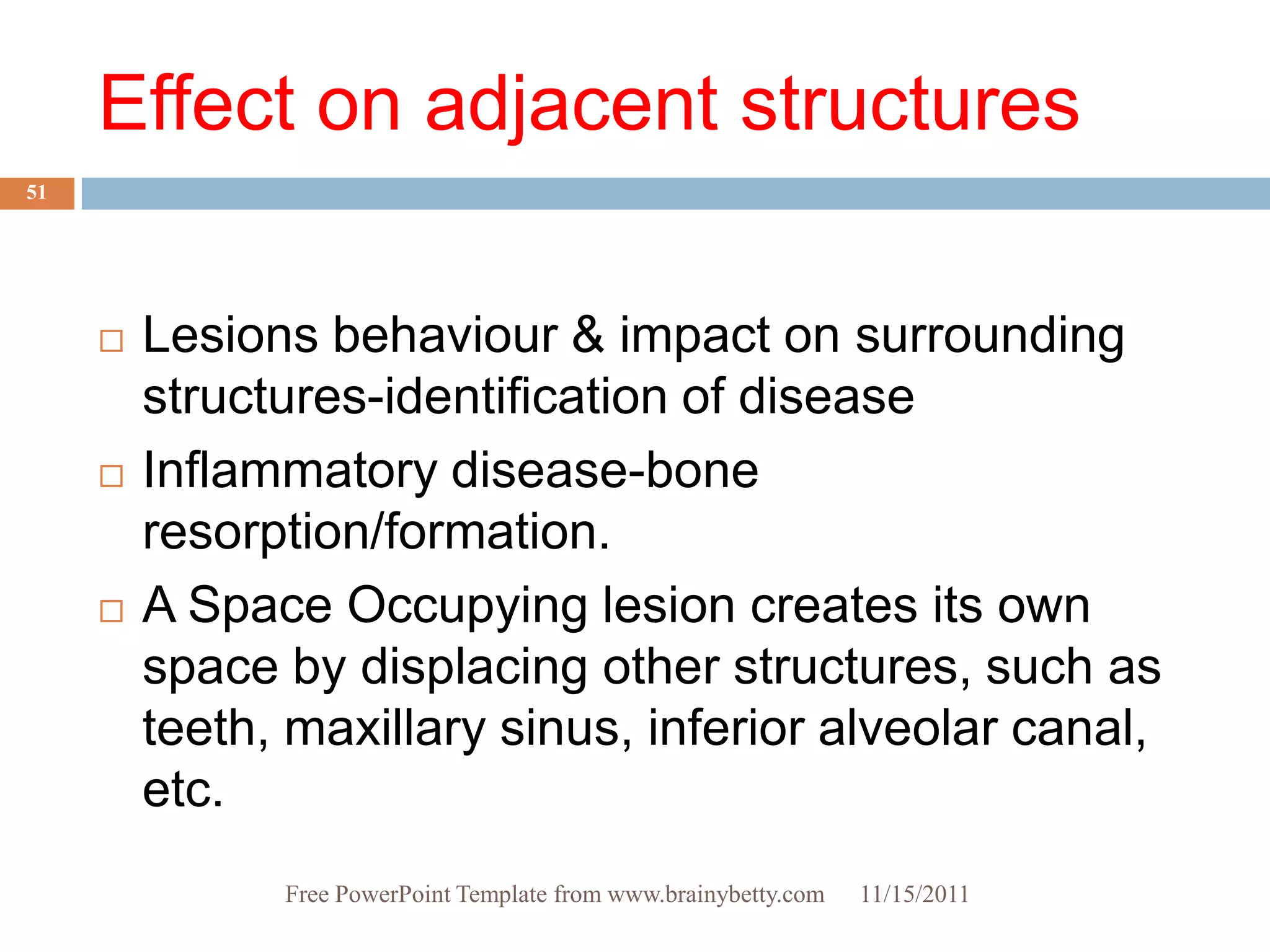 Effect on adjacent structures
51




        Lesions behaviour & impact on surrounding
         structures-identification of disease
        Inflammatory disease-bone
         resorption/formation.
        A Space Occupying lesion creates its own
         space by displacing other structures, such as
         teeth, maxillary sinus, inferior alveolar canal,
         etc.
               Free PowerPoint Template from www.brainybetty.com   11/15/2011
 