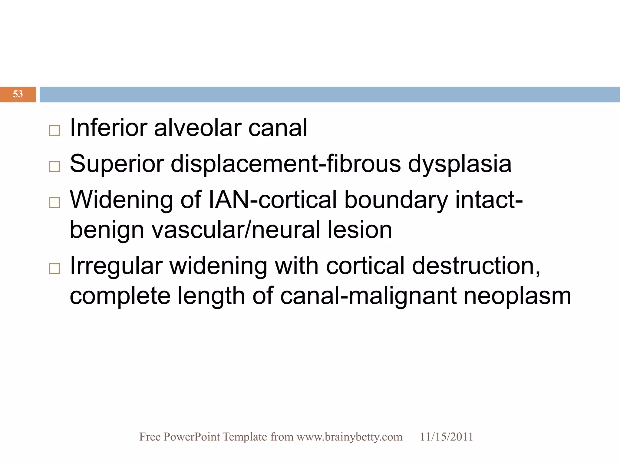 53


        Inferior alveolar canal
        Superior displacement-fibrous dysplasia
        Widening of IAN-cortical boundary intact-
         benign vascular/neural lesion
        Irregular widening with cortical destruction,
         complete length of canal-malignant neoplasm




               Free PowerPoint Template from www.brainybetty.com   11/15/2011
 