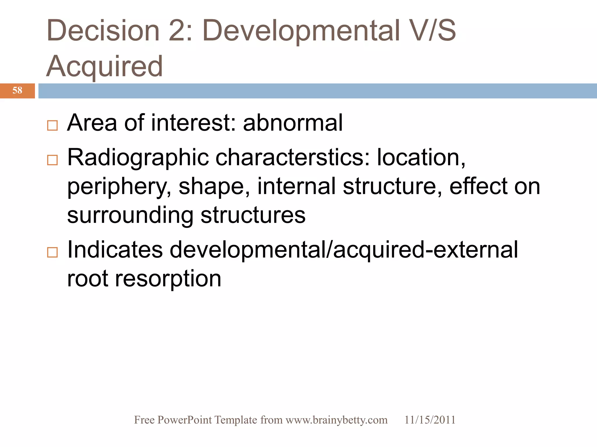 Decision 2: Developmental V/S
     Acquired
58


        Area of interest: abnormal
        Radiographic characterstics: location,
         periphery, shape, internal structure, effect on
         surrounding structures
        Indicates developmental/acquired-external
         root resorption




               Free PowerPoint Template from www.brainybetty.com   11/15/2011
 