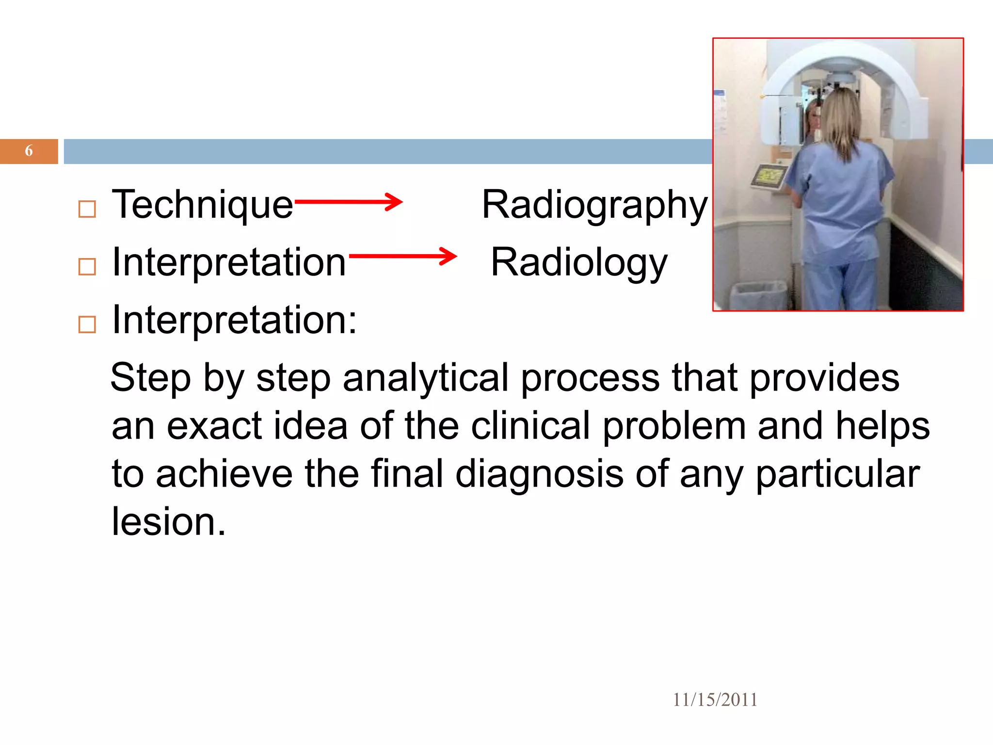 6


     Technique             Radiography
     Interpretation         Radiology
     Interpretation:

      Step by step analytical process that provides
      an exact idea of the clinical problem and helps
      to achieve the final diagnosis of any particular
      lesion.



                                      11/15/2011
 