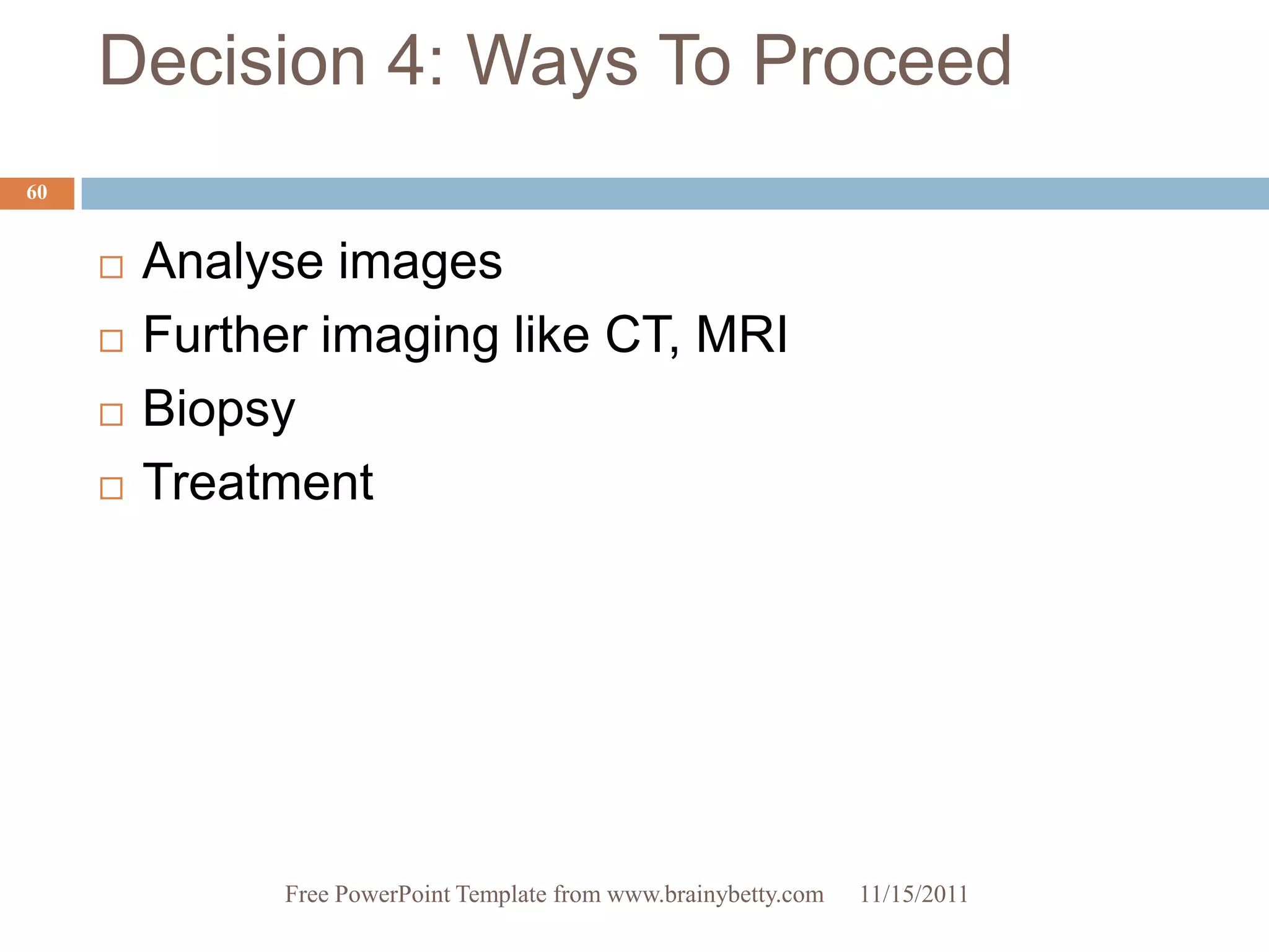 Decision 4: Ways To Proceed
60


        Analyse images
        Further imaging like CT, MRI
        Biopsy
        Treatment




               Free PowerPoint Template from www.brainybetty.com   11/15/2011
 