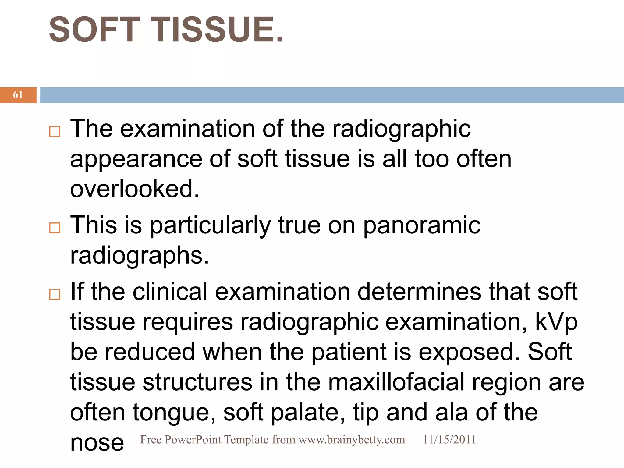SOFT TISSUE.
61


        The examination of the radiographic
         appearance of soft tissue is all too often
         overlooked.
        This is particularly true on panoramic
         radiographs.
        If the clinical examination determines that soft
         tissue requires radiographic examination, kVp
         be reduced when the patient is exposed. Soft
         tissue structures in the maxillofacial region are
         often tongue, soft palate, tip and ala of the
         nose Free PowerPoint Template from www.brainybetty.com 11/15/2011
 