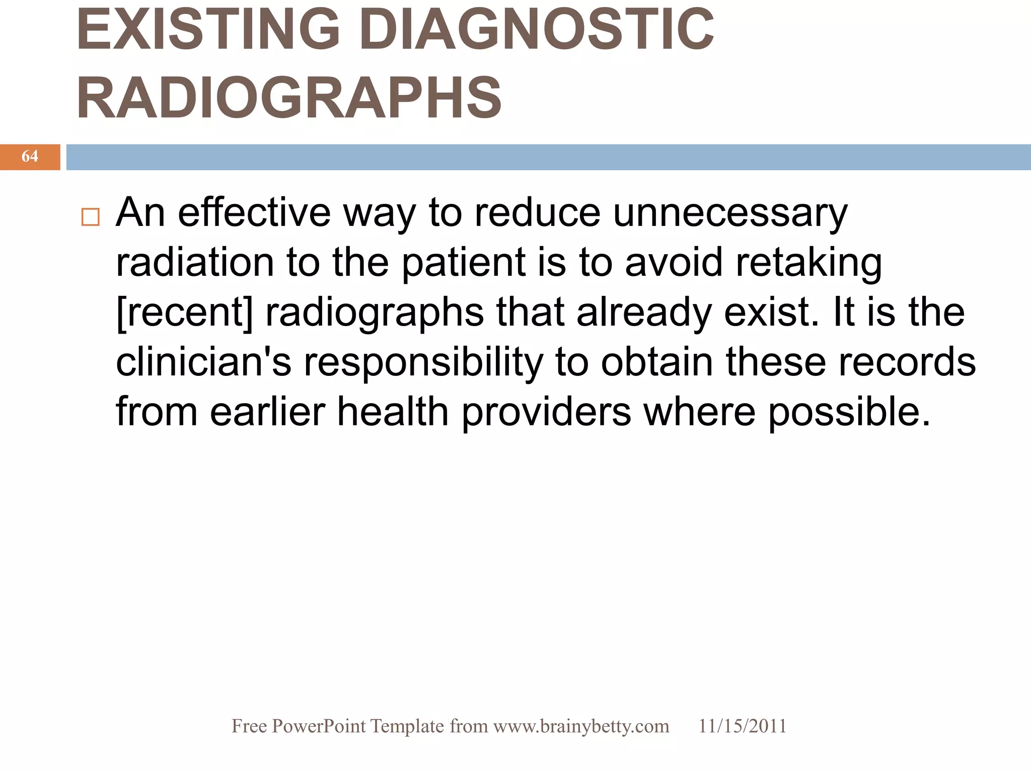 EXISTING DIAGNOSTIC
     RADIOGRAPHS
64


        An effective way to reduce unnecessary
         radiation to the patient is to avoid retaking
         [recent] radiographs that already exist. It is the
         clinician's responsibility to obtain these records
         from earlier health providers where possible.




               Free PowerPoint Template from www.brainybetty.com   11/15/2011
 