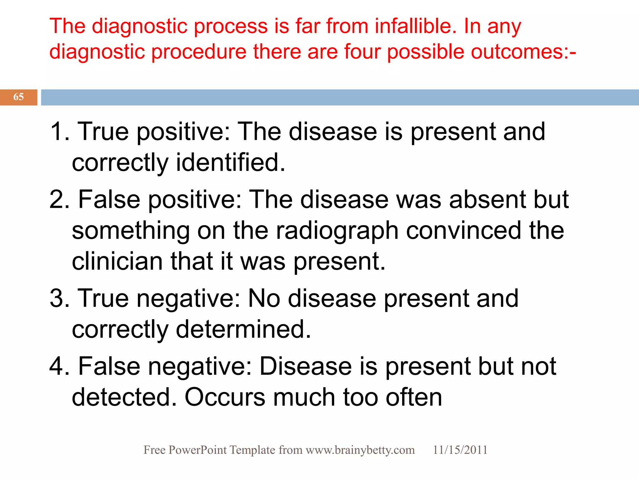 The diagnostic process is far from infallible. In any
     diagnostic procedure there are four possible outcomes:-
65


     1. True positive: The disease is present and
       correctly identified.
     2. False positive: The disease was absent but
       something on the radiograph convinced the
       clinician that it was present.
     3. True negative: No disease present and
       correctly determined.
     4. False negative: Disease is present but not
       detected. Occurs much too often
              Free PowerPoint Template from www.brainybetty.com   11/15/2011
 