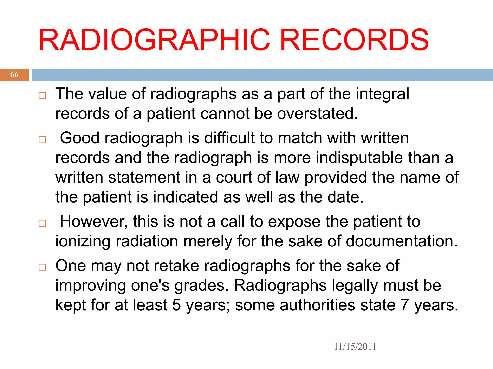RADIOGRAPHIC RECORDS
66

        The value of radiographs as a part of the integral
         records of a patient cannot be overstated.
         Good radiograph is difficult to match with written
         records and the radiograph is more indisputable than a
         written statement in a court of law provided the name of
         the patient is indicated as well as the date.
         However, this is not a call to expose the patient to
         ionizing radiation merely for the sake of documentation.
        One may not retake radiographs for the sake of
         improving one's grades. Radiographs legally must be
         kept for at least 5 years; some authorities state 7 years.

                                                 11/15/2011
 