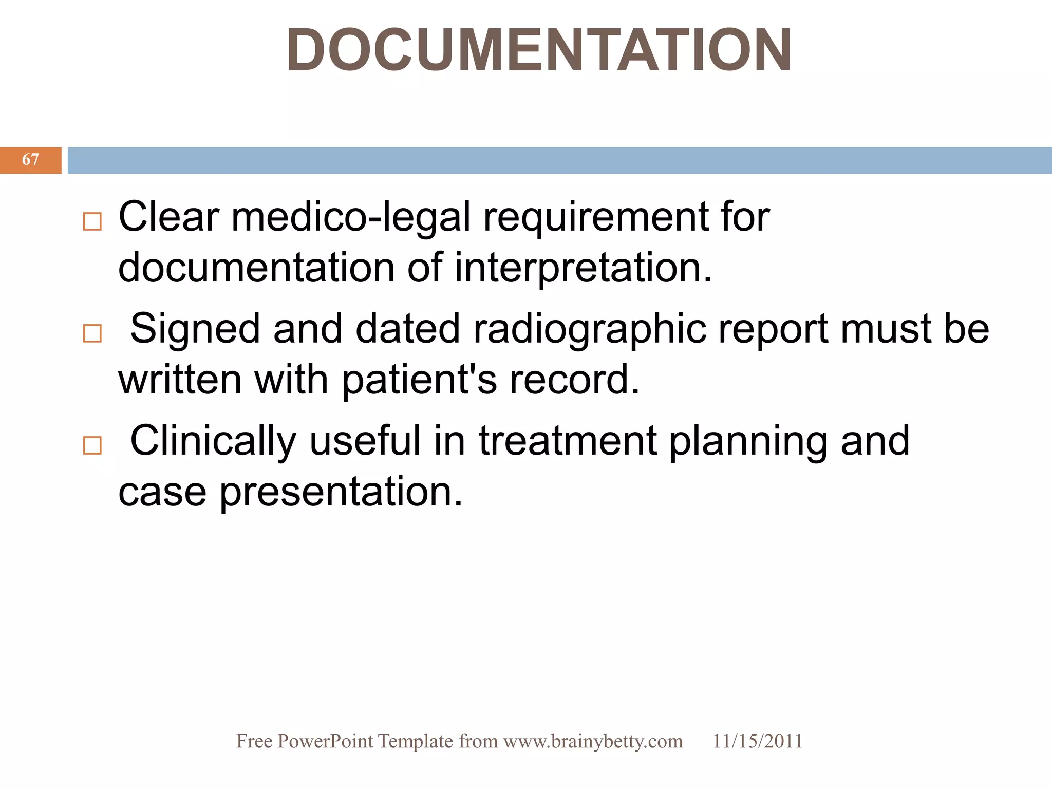 DOCUMENTATION
67


        Clear medico-legal requirement for
         documentation of interpretation.
         Signed and dated radiographic report must be
         written with patient's record.
         Clinically useful in treatment planning and
         case presentation.




               Free PowerPoint Template from www.brainybetty.com   11/15/2011
 