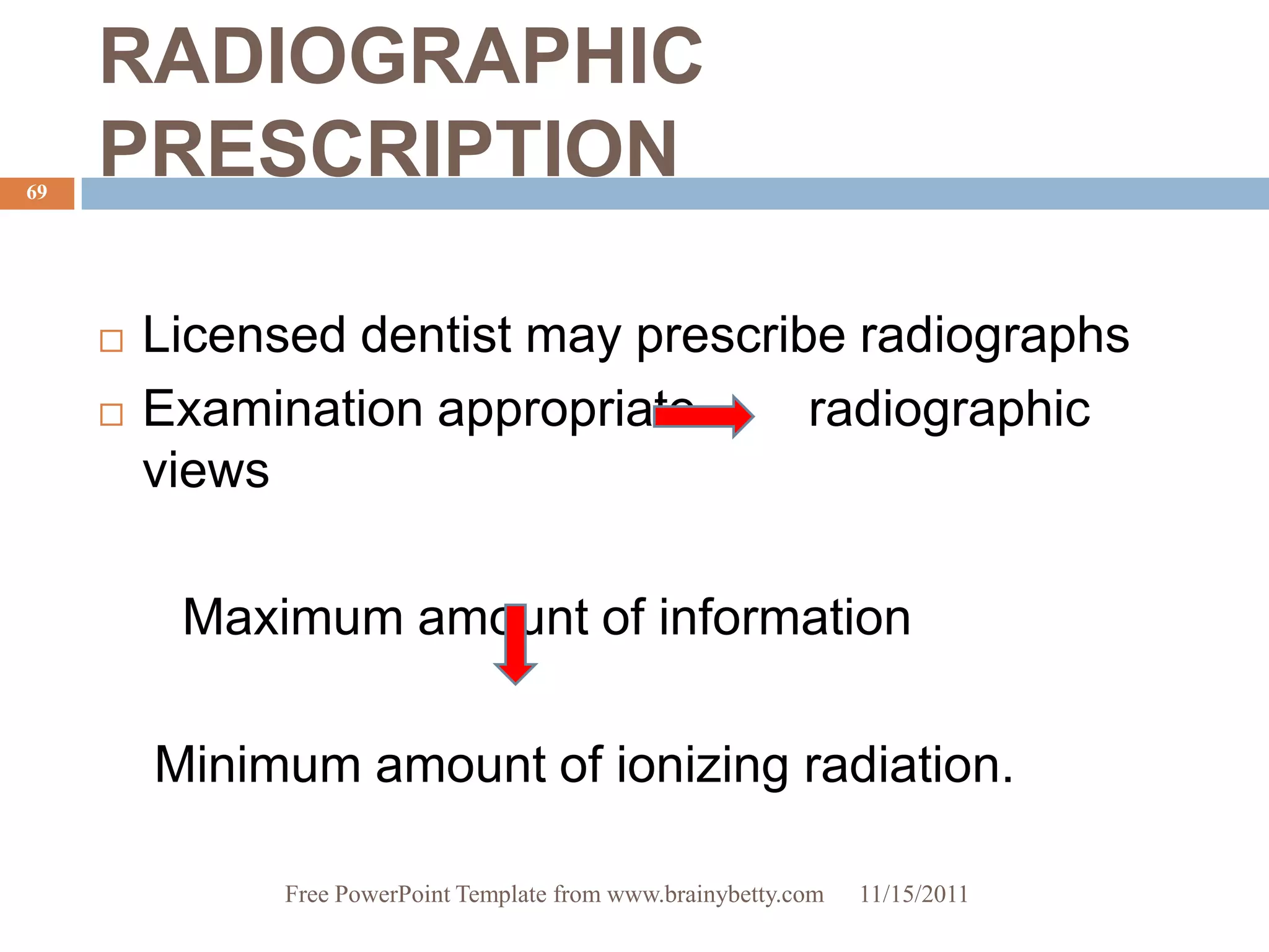 RADIOGRAPHIC
69
     PRESCRIPTION

        Licensed dentist may prescribe radiographs
        Examination appropriate      radiographic
         views

          Maximum amount of information

         Minimum amount of ionizing radiation.

               Free PowerPoint Template from www.brainybetty.com   11/15/2011
 