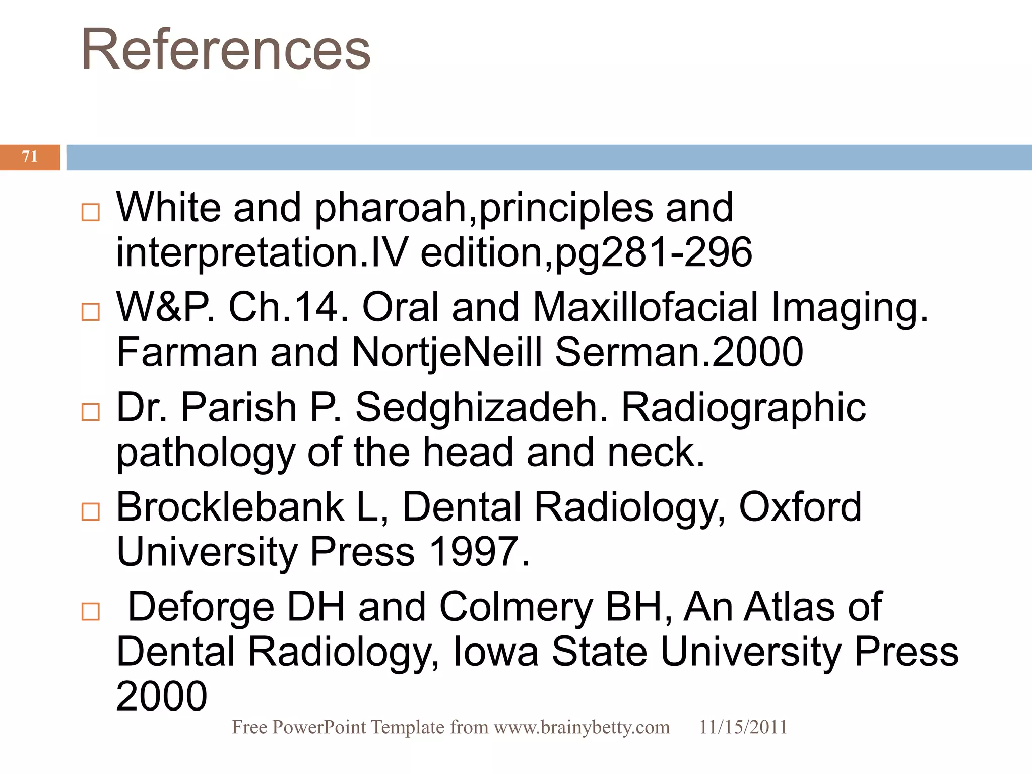 References
71


        White and pharoah,principles and
         interpretation.IV edition,pg281-296
        W&P. Ch.14. Oral and Maxillofacial Imaging.
         Farman and NortjeNeill Serman.2000
        Dr. Parish P. Sedghizadeh. Radiographic
         pathology of the head and neck.
        Brocklebank L, Dental Radiology, Oxford
         University Press 1997.
         Deforge DH and Colmery BH, An Atlas of
         Dental Radiology, Iowa State University Press
         2000
               Free PowerPoint Template from www.brainybetty.com   11/15/2011
 