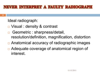 10


     Ideal radiograph:
      Visual : density & contrast

      Geometric : sharpness/detail,

       resolution/definition, magnification, distortion
      Anatomical accuracy of radiographic images

      Adequate coverage of anatomical region of
       interest.



                                         11/15/2011
 