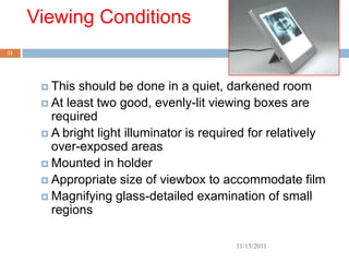 Viewing Conditions
11




       This should be done in a quiet, darkened room
       At least two good, evenly-lit viewing boxes are
        required
       A bright light illuminator is required for relatively
        over-exposed areas
       Mounted in holder
       Appropriate size of viewbox to accommodate film
       Magnifying glass-detailed examination of small
        regions

                                           11/15/2011
 