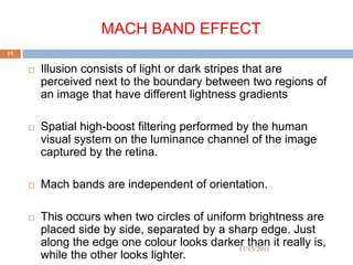 MACH BAND EFFECT
15

        Illusion consists of light or dark stripes that are
         perceived next to the boundary between two regions of
         an image that have different lightness gradients

        Spatial high-boost filtering performed by the human
         visual system on the luminance channel of the image
         captured by the retina.

        Mach bands are independent of orientation.

        This occurs when two circles of uniform brightness are
         placed side by side, separated by a sharp edge. Just
         along the edge one colour looks darker than it really is,
                                               11/15/2011
         while the other looks lighter.
 