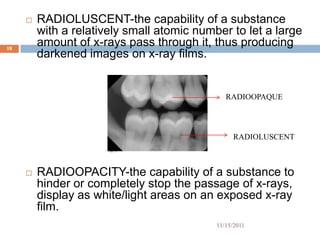    RADIOLUSCENT-the capability of a substance
         with a relatively small atomic number to let a large
18
         amount of x-rays pass through it, thus producing
         darkened images on x-ray films.


                                               RADIOOPAQUE




                                                 RADIOLUSCENT



        RADIOOPACITY-the capability of a substance to
         hinder or completely stop the passage of x-rays,
         display as white/light areas on an exposed x-ray
         film.
                                            11/15/2011
 