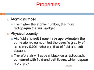 Properties
19


        Atomic number
          The  higher the atomic number, the more
           radiopaque the tissue/object:
        Physical opacity
          Air, fluid and soft tissue have approximately the
           same atomic number, but the specific gravity of
           air is only 0.001, whereas that of fluid and soft
           tissue is 1
          Therefore air will appear black on a radiograph,
           compared with fluid and soft tissue, which appear
           more grey                          11/15/2011
 