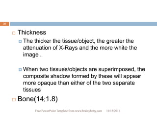 20


        Thickness
          The thicker the tissue/object, the greater the
          attenuation of X-Rays and the more white the
          image .

          When  two tissues/objects are superimposed, the
          composite shadow formed by these will appear
          more opaque than either of the two separate
          tissues
        Bone(14;1.8)
                 Free PowerPoint Template from www.brainybetty.com   11/15/2011
 