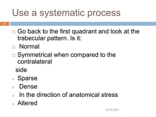 Use a systematic process
23


      Go back to the first quadrant and look at the
       trabecular pattern. Is it:
      Normal

      Symmetrical when compared to the
       contralateral
      side
      Sparse

      Dense

      In the direction of anatomical stress

      Altered
                                       11/15/2011
 