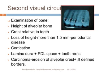 Second visual circuit
25


        Examination of bone:
        Height of alveolar bone
        Crest relative to teeth
        Loss of height-more than 1.5 mm-periodontal
         disease
        Cortication
        Lamina dura + PDL space + tooth roots
        Carcinoma-erosion of alveolar crest+ ill defined
         borders.
               Free PowerPoint Template from www.brainybetty.com   11/15/2011
 