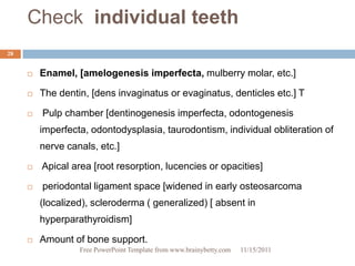 Check individual teeth
28


        Enamel, [amelogenesis imperfecta, mulberry molar, etc.]

        The dentin, [dens invaginatus or evaginatus, denticles etc.] T

        Pulp chamber [dentinogenesis imperfecta, odontogenesis
         imperfecta, odontodysplasia, taurodontism, individual obliteration of
         nerve canals, etc.]

        Apical area [root resorption, lucencies or opacities]

        periodontal ligament space [widened in early osteosarcoma
         (localized), scleroderma ( generalized) [ absent in
         hyperparathyroidism]

        Amount of bone support.
                  Free PowerPoint Template from www.brainybetty.com   11/15/2011
 