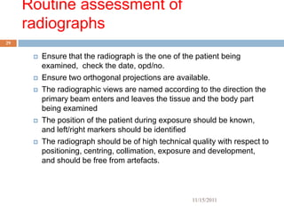 Routine assessment of
     radiographs
29


         Ensure that the radiograph is the one of the patient being
          examined, check the date, opd/no.
         Ensure two orthogonal projections are available.
         The radiographic views are named according to the direction the
          primary beam enters and leaves the tissue and the body part
          being examined
         The position of the patient during exposure should be known,
          and left/right markers should be identified
         The radiograph should be of high technical quality with respect to
          positioning, centring, collimation, exposure and development,
          and should be free from artefacts.



                                                     11/15/2011
 