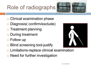 Role of radiographs
3


       Clinical examination phase
       Diagnosis( confirm/exclude)
       Treatment planning
       During treatment
       Follow up
       Blind screening tool-justify
       Limitations-replace clinical examination
       Need for further investigation

                                        11/15/2011
 