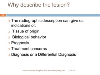 Why describe the lesion?
32


        The radiographic description can give us
         indications of:
         Tissue of origin
         Biological behavior
        Prognosis
        Treatment concerns
        Diagnosis or a Differential Diagnosis


               Free PowerPoint Template from www.brainybetty.com   11/15/2011
 