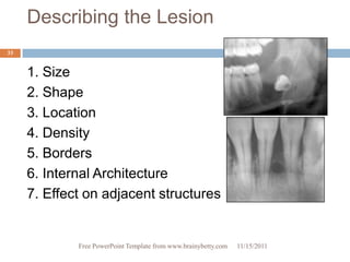 Describing the Lesion
33


     1. Size
     2. Shape
     3. Location
     4. Density
     5. Borders
     6. Internal Architecture
     7. Effect on adjacent structures


             Free PowerPoint Template from www.brainybetty.com   11/15/2011
 